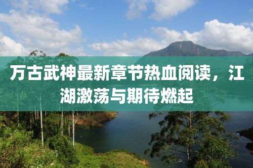 萬(wàn)古武神最新章節(jié)熱血閱讀，江湖激蕩與期待燃起