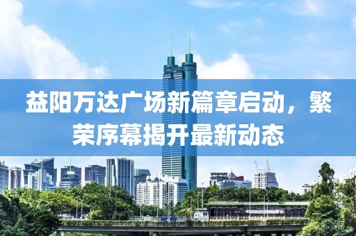 益陽(yáng)萬(wàn)達(dá)廣場(chǎng)新篇章啟動(dòng)，繁榮序幕揭開(kāi)最新動(dòng)態(tài)