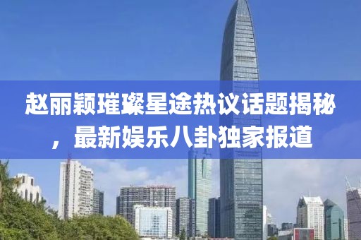 趙麗穎璀璨星途熱議話題揭秘，最新娛樂八卦獨家報道