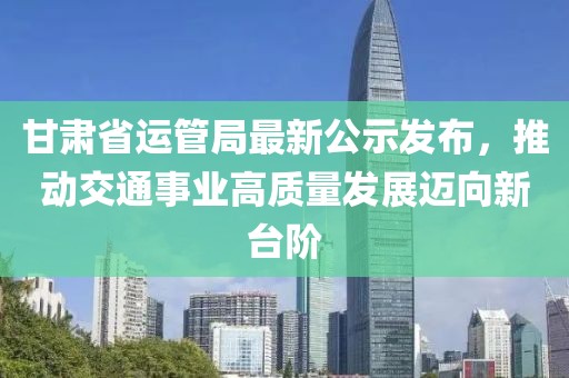 甘肅省運(yùn)管局最新公示發(fā)布，推動(dòng)交通事業(yè)高質(zhì)量發(fā)展邁向新臺(tái)階