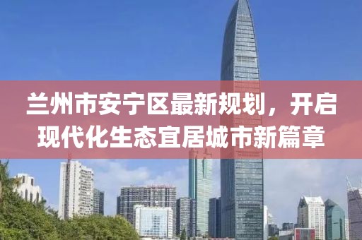 蘭州市安寧區(qū)最新規(guī)劃，開啟現(xiàn)代化生態(tài)宜居城市新篇章