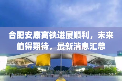 合肥安康高鐵進(jìn)展順利，未來值得期待，最新消息匯總