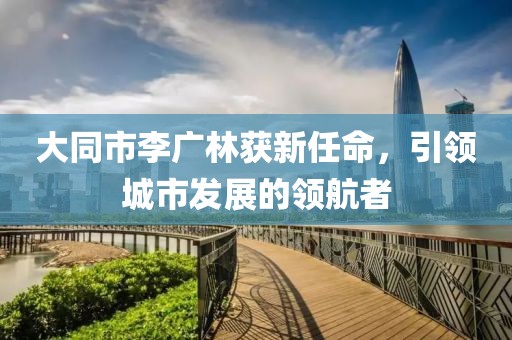 大同市李廣林獲新任命，引領(lǐng)城市發(fā)展的領(lǐng)航者