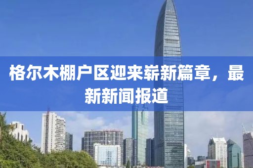 格爾木棚戶區(qū)迎來(lái)嶄新篇章，最新新聞報(bào)道