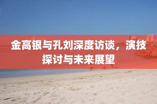 金高銀與孔劉深度訪談，演技探討與未來展望