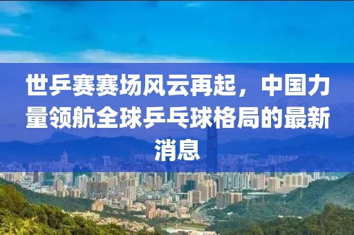 世乒賽賽場風(fēng)云再起，中國力量領(lǐng)航全球乒乓球格局的最新消息