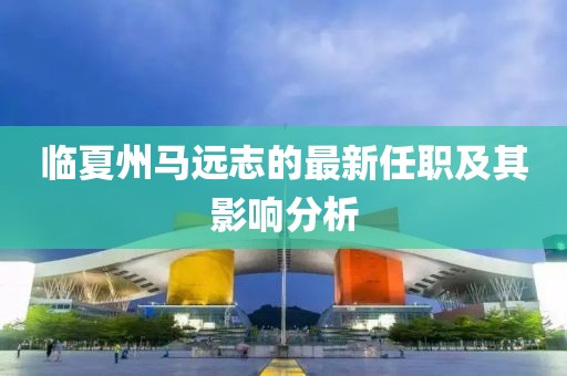 臨夏州馬遠志的最新任職及其影響分析