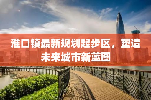 淮口鎮(zhèn)最新規(guī)劃起步區(qū)，塑造未來城市新藍(lán)圖