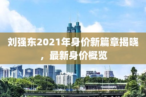 劉強東2021年身價新篇章揭曉，最新身價概覽