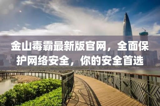 金山毒霸最新版官網，全面保護網絡安全，你的安全首選