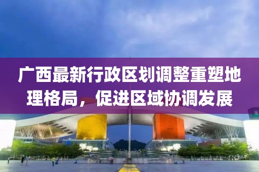廣西最新行政區(qū)劃調(diào)整重塑地理格局，促進(jìn)區(qū)域協(xié)調(diào)發(fā)展