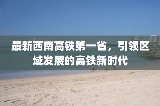 最新西南高鐵第一省，引領(lǐng)區(qū)域發(fā)展的高鐵新時(shí)代
