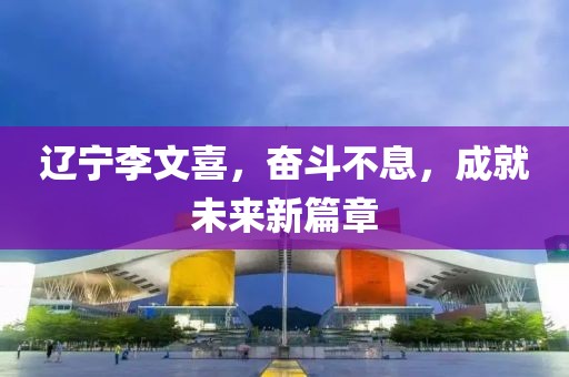 遼寧李文喜，奮斗不息，成就未來新篇章
