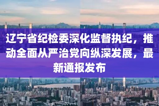 遼寧省紀(jì)檢委深化監(jiān)督執(zhí)紀(jì)，推動(dòng)全面從嚴(yán)治黨向縱深發(fā)展，最新通報(bào)發(fā)布