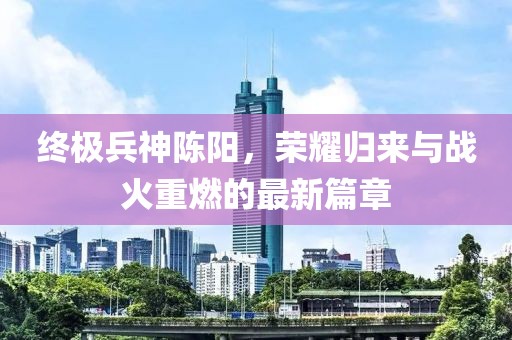 終極兵神陳陽(yáng)，榮耀歸來(lái)與戰(zhàn)火重燃的最新篇章