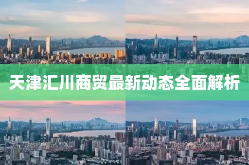 天津匯川商貿(mào)最新動(dòng)態(tài)全面解析