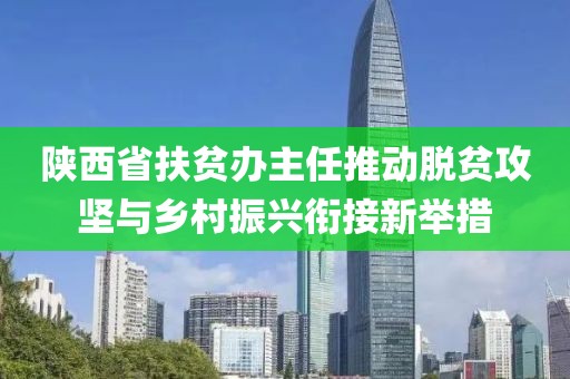 陜西省扶貧辦主任推動(dòng)脫貧攻堅(jiān)與鄉(xiāng)村振興銜接新舉措