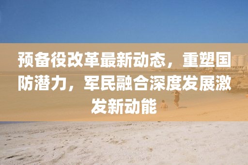 預(yù)備役改革最新動態(tài)，重塑國防潛力，軍民融合深度發(fā)展激發(fā)新動能