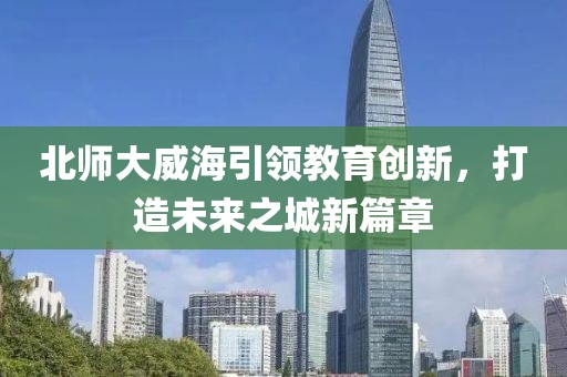 北師大威海引領(lǐng)教育創(chuàng)新，打造未來之城新篇章