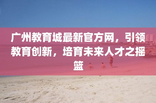 廣州教育城最新官方網(wǎng)，引領(lǐng)教育創(chuàng)新，培育未來人才之搖籃