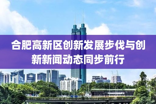合肥高新區(qū)創(chuàng)新發(fā)展步伐與創(chuàng)新新聞動態(tài)同步前行