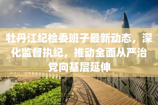 牡丹江紀(jì)檢委班子最新動(dòng)態(tài)，深化監(jiān)督執(zhí)紀(jì)，推動(dòng)全面從嚴(yán)治黨向基層延伸