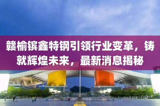 贛榆鑌鑫特鋼引領(lǐng)行業(yè)變革，鑄就輝煌未來(lái)，最新消息揭秘