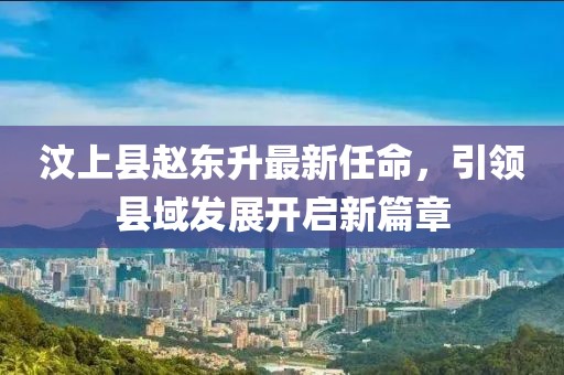 汶上縣趙東升最新任命，引領(lǐng)縣域發(fā)展開啟新篇章