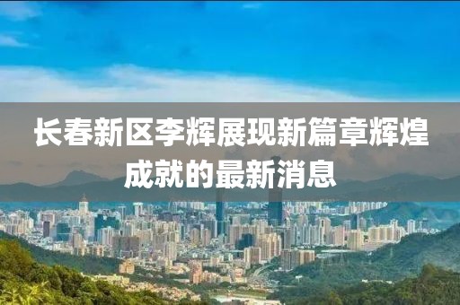 長(zhǎng)春新區(qū)李輝展現(xiàn)新篇章輝煌成就的最新消息
