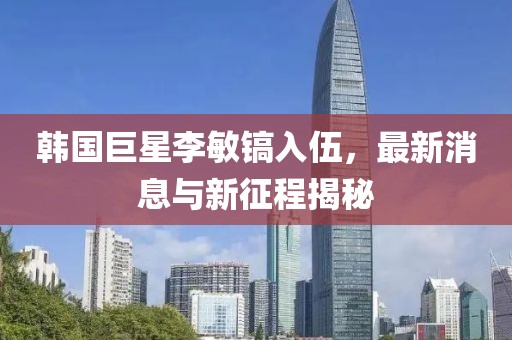 韓國(guó)巨星李敏鎬入伍，最新消息與新征程揭秘