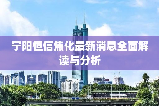 寧陽(yáng)恒信焦化最新消息全面解讀與分析