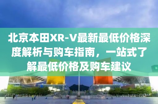 北京本田XR-V最新最低價格深度解析與購車指南，一站式了解最低價格及購車建議