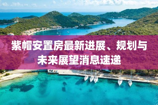 紫帽安置房最新進展、規(guī)劃與未來展望消息速遞
