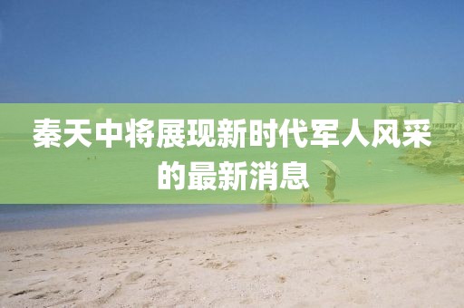 秦天中將展現(xiàn)新時(shí)代軍人風(fēng)采的最新消息