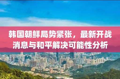 韓國朝鮮局勢緊張，最新開戰(zhàn)消息與和平解決可能性分析