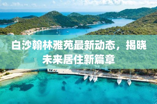 白沙翰林雅苑最新動態(tài)，揭曉未來居住新篇章