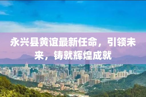 永興縣黃誼最新任命，引領(lǐng)未來(lái)，鑄就輝煌成就
