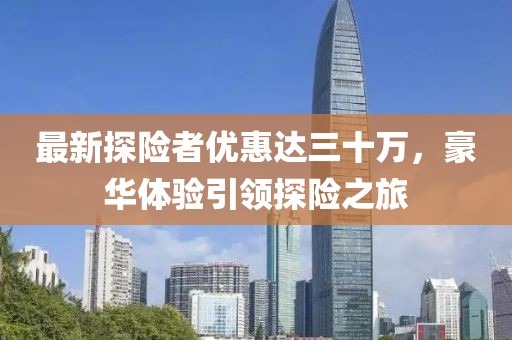 最新探險(xiǎn)者優(yōu)惠達(dá)三十萬，豪華體驗(yàn)引領(lǐng)探險(xiǎn)之旅