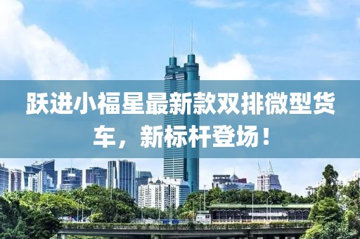 躍進小福星最新款雙排微型貨車，新標(biāo)桿登場！