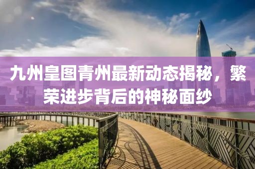 九州皇圖青州最新動態(tài)揭秘，繁榮進步背后的神秘面紗