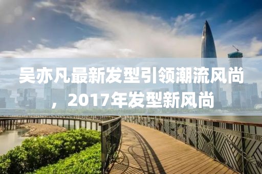 吳亦凡最新發(fā)型引領(lǐng)潮流風(fēng)尚，2017年發(fā)型新風(fēng)尚