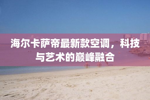 海爾卡薩帝最新款空調(diào)，科技與藝術(shù)的巔峰融合