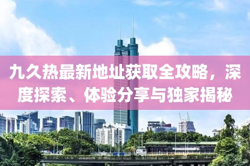 九久熱最新地址獲取全攻略，深度探索、體驗(yàn)分享與獨(dú)家揭秘