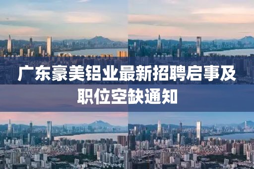 廣東豪美鋁業(yè)最新招聘啟事及職位空缺通知