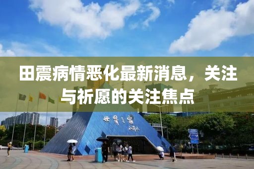 田震病情惡化最新消息，關(guān)注與祈愿的關(guān)注焦點