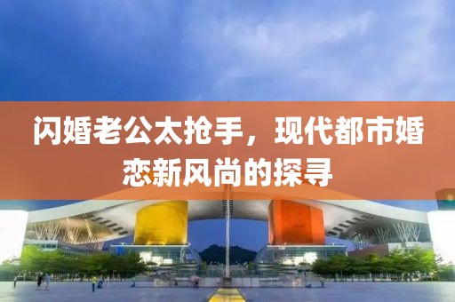 閃婚老公太搶手，現(xiàn)代都市婚戀新風(fēng)尚的探尋
