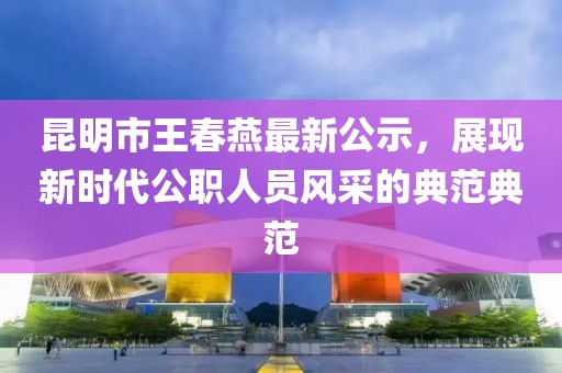 昆明市王春燕最新公示，展現(xiàn)新時(shí)代公職人員風(fēng)采的典范典范