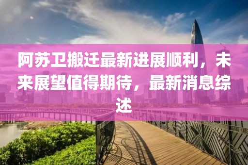 阿蘇衛(wèi)搬遷最新進(jìn)展順利，未來展望值得期待，最新消息綜述