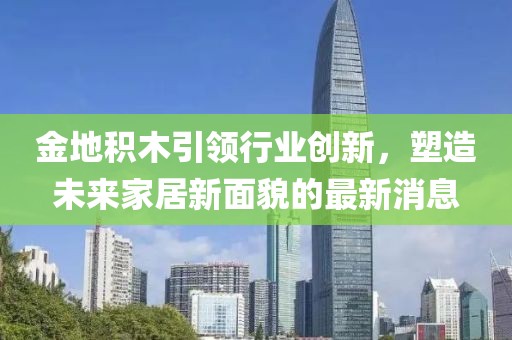 金地積木引領(lǐng)行業(yè)創(chuàng)新，塑造未來家居新面貌的最新消息