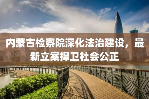 內(nèi)蒙古檢察院深化法治建設(shè)，最新立案捍衛(wèi)社會(huì)公正